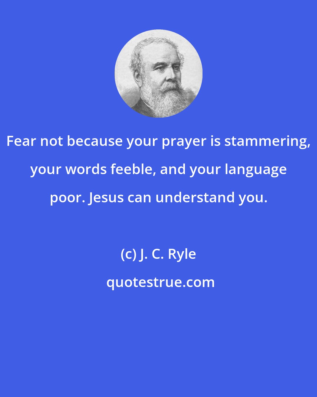 J. C. Ryle: Fear not because your prayer is stammering, your words feeble, and your language poor. Jesus can understand you.
