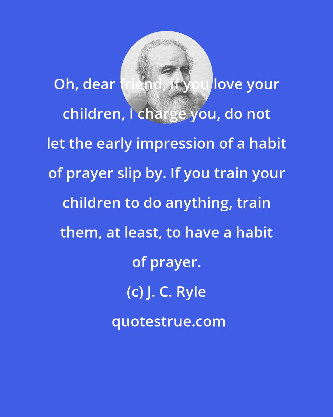 J. C. Ryle: Oh, dear friend, if you love your children, I charge you, do not let the early impression of a habit of prayer slip by. If you train your children to do anything, train them, at least, to have a habit of prayer.