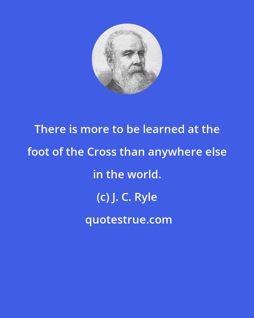 J. C. Ryle: There is more to be learned at the foot of the Cross than anywhere else in the world.