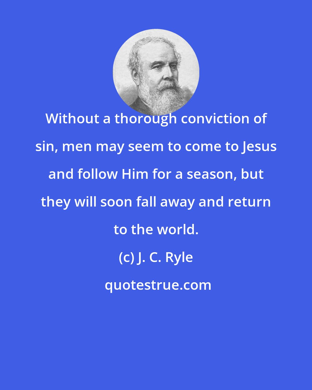 J. C. Ryle: Without a thorough conviction of sin, men may seem to come to Jesus and follow Him for a season, but they will soon fall away and return to the world.