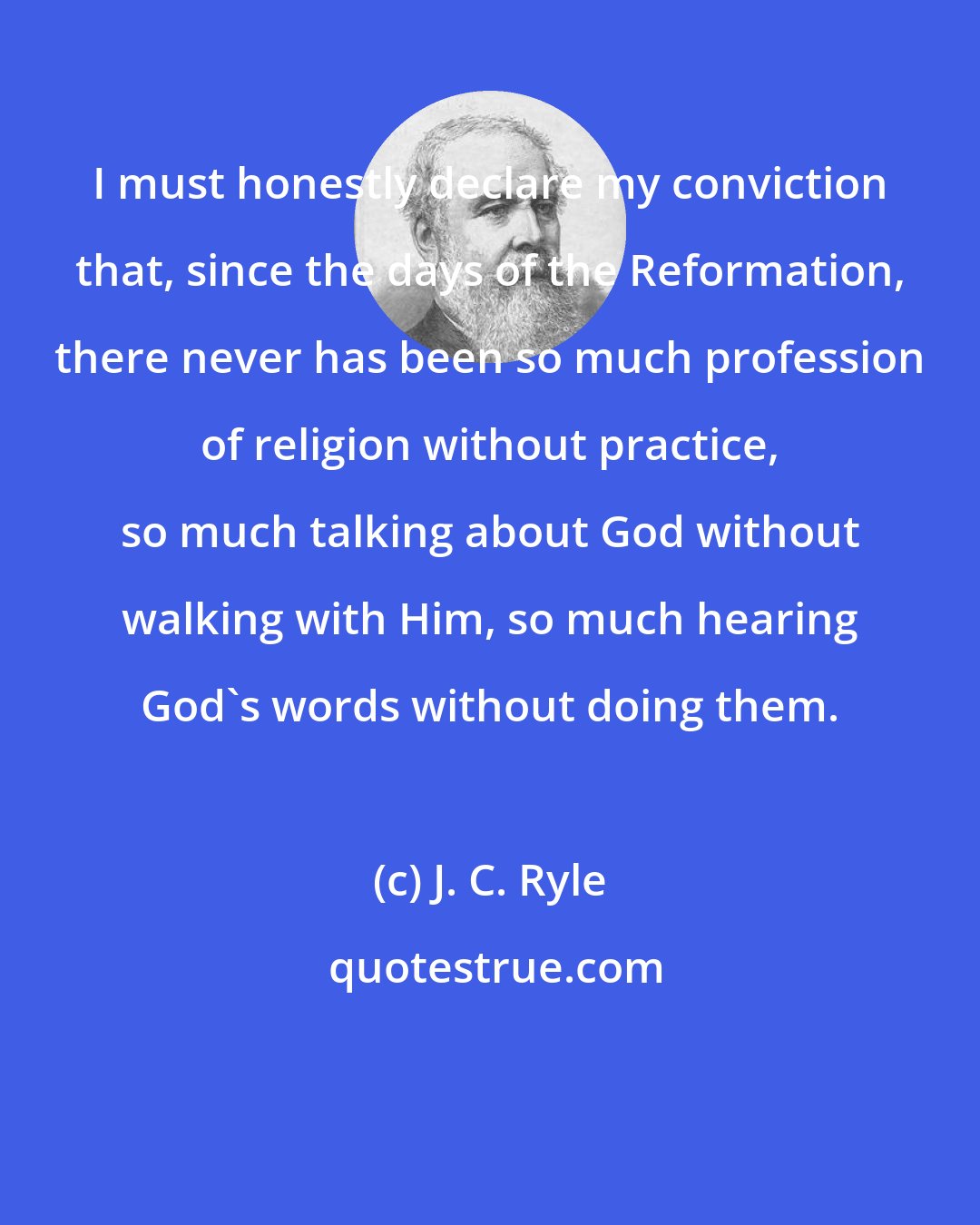 J. C. Ryle: I must honestly declare my conviction that, since the days of the Reformation, there never has been so much profession of religion without practice, so much talking about God without walking with Him, so much hearing God's words without doing them.