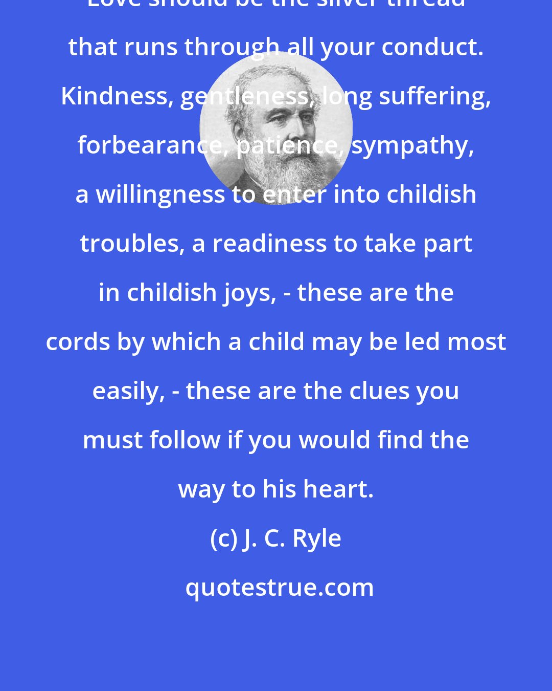 J. C. Ryle: Love should be the silver thread that runs through all your conduct. Kindness, gentleness, long suffering, forbearance, patience, sympathy, a willingness to enter into childish troubles, a readiness to take part in childish joys, - these are the cords by which a child may be led most easily, - these are the clues you must follow if you would find the way to his heart.