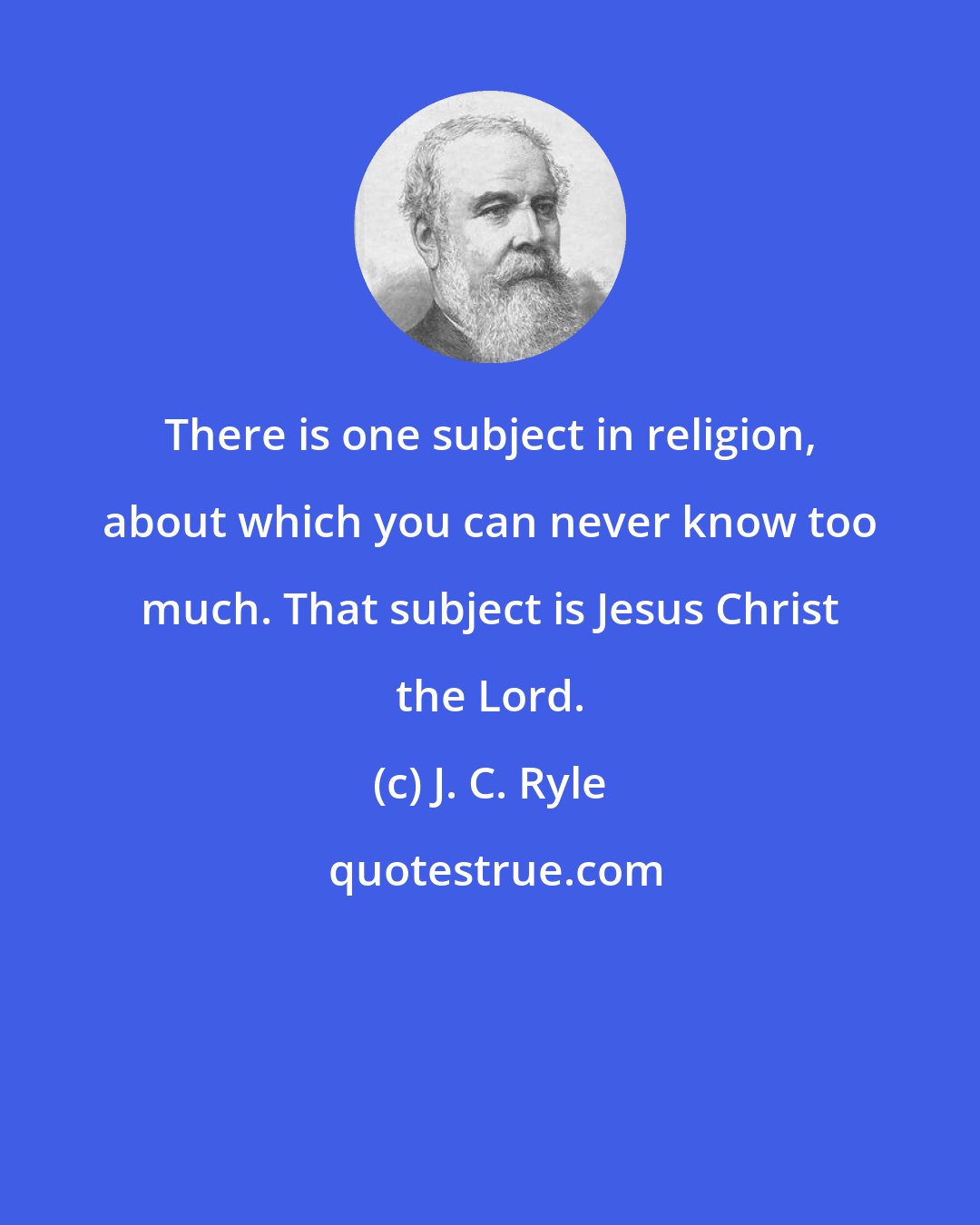 J. C. Ryle: There is one subject in religion, about which you can never know too much. That subject is Jesus Christ the Lord.