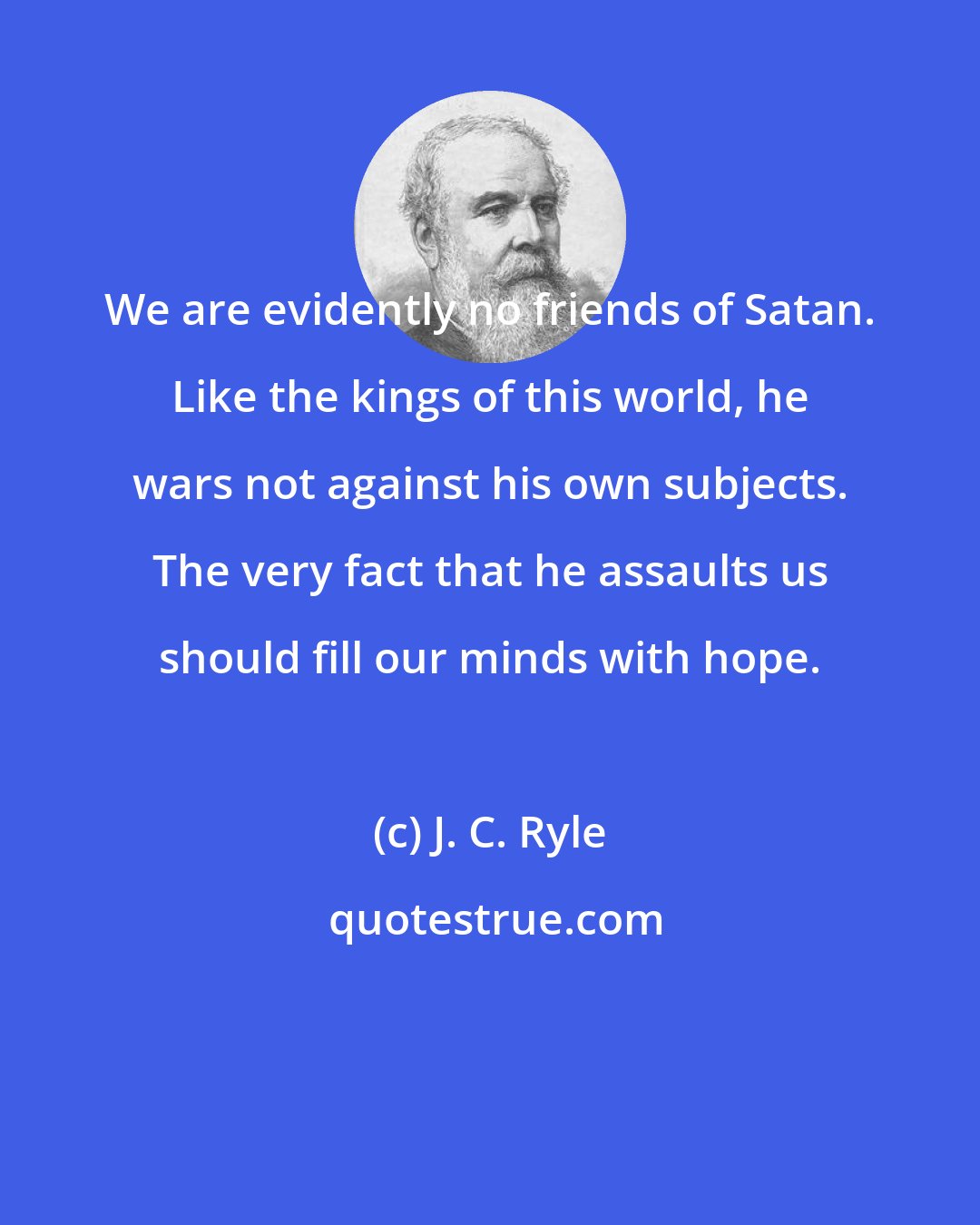 J. C. Ryle: We are evidently no friends of Satan. Like the kings of this world, he wars not against his own subjects. The very fact that he assaults us should fill our minds with hope.