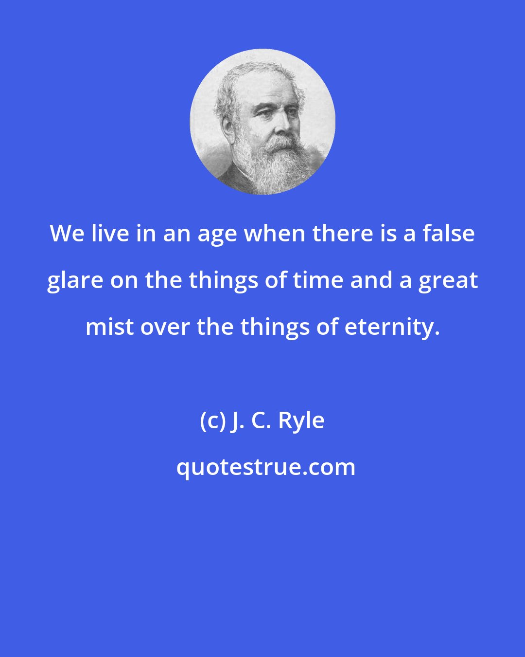 J. C. Ryle: We live in an age when there is a false glare on the things of time and a great mist over the things of eternity.