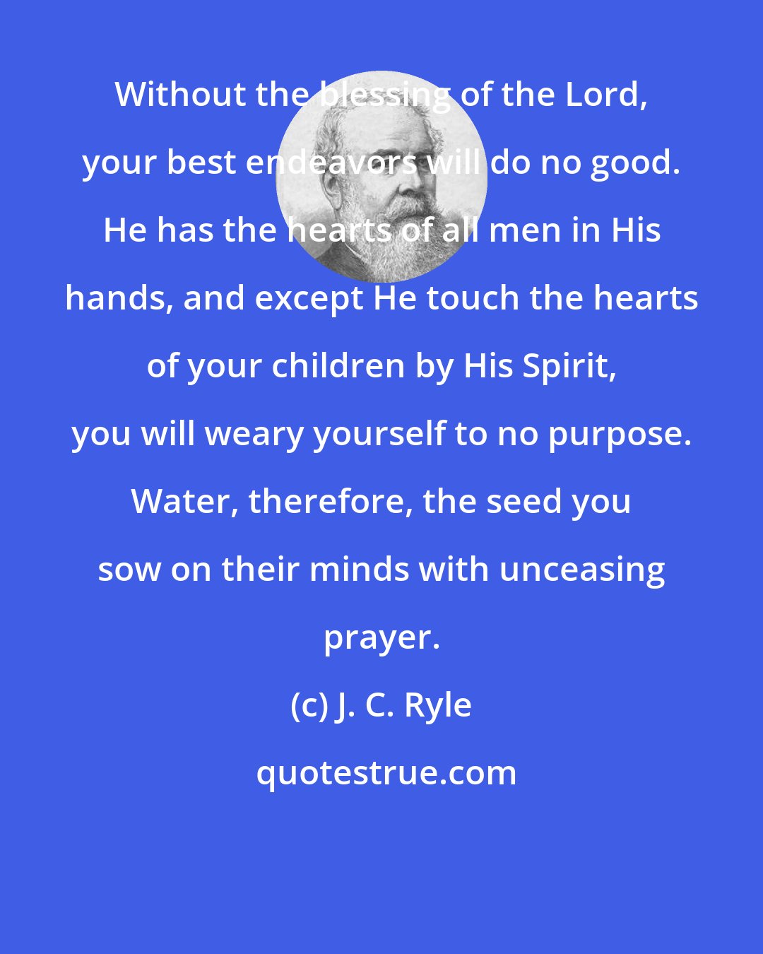 J. C. Ryle: Without the blessing of the Lord, your best endeavors will do no good. He has the hearts of all men in His hands, and except He touch the hearts of your children by His Spirit, you will weary yourself to no purpose. Water, therefore, the seed you sow on their minds with unceasing prayer.