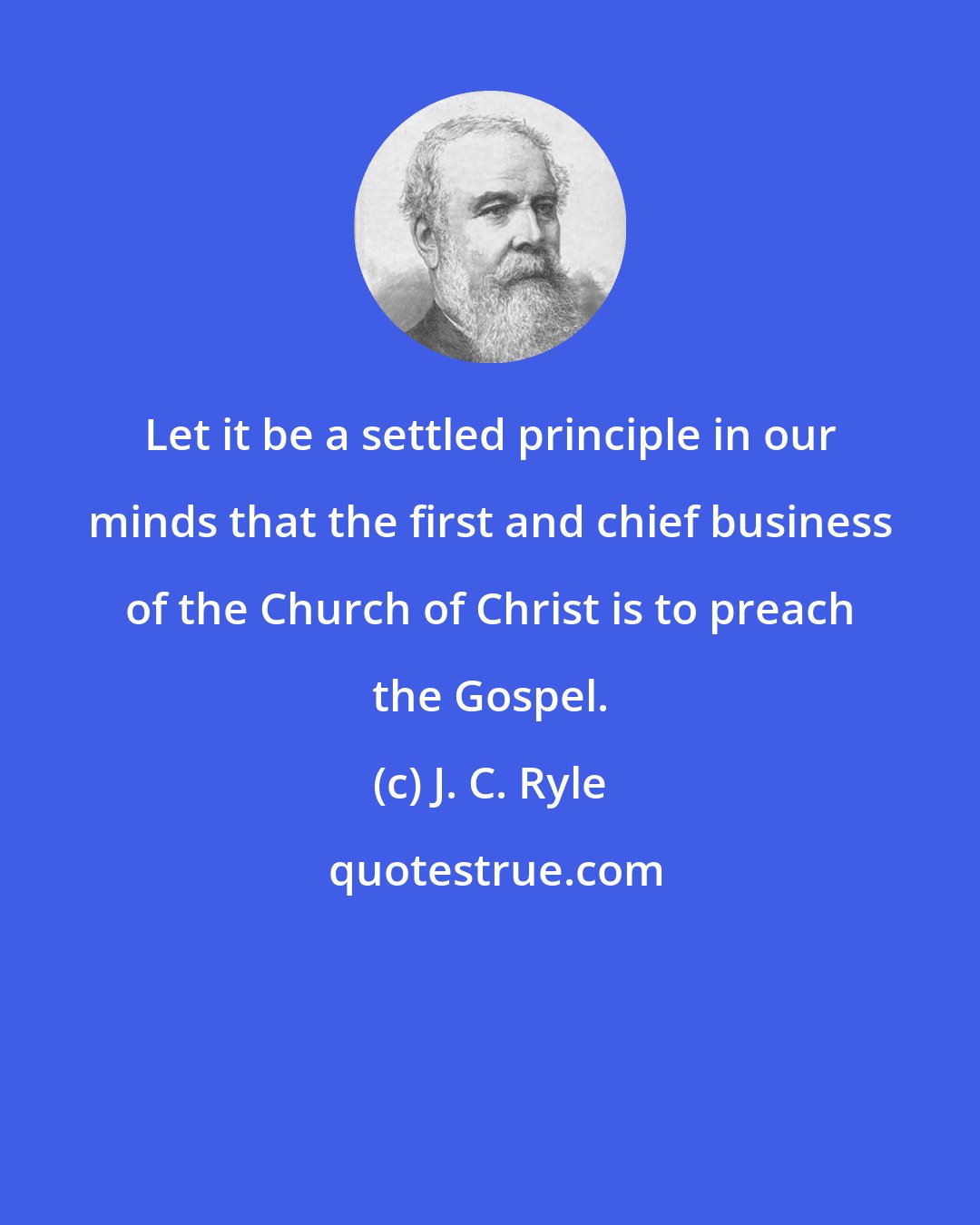 J. C. Ryle: Let it be a settled principle in our minds that the first and chief business of the Church of Christ is to preach the Gospel.