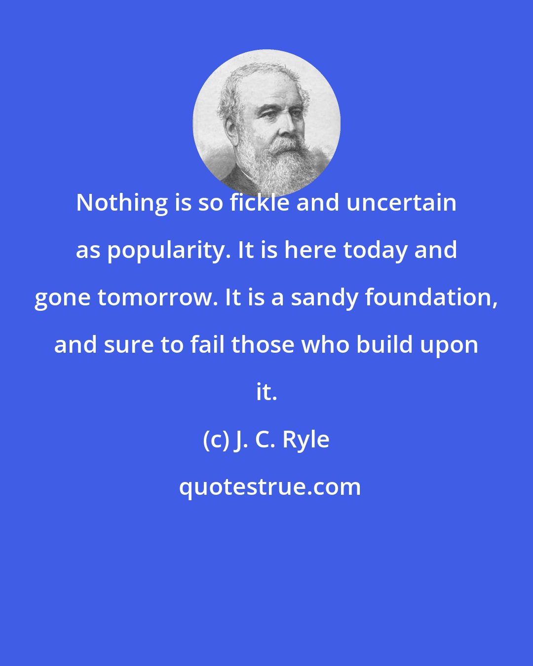 J. C. Ryle: Nothing is so fickle and uncertain as popularity. It is here today and gone tomorrow. It is a sandy foundation, and sure to fail those who build upon it.