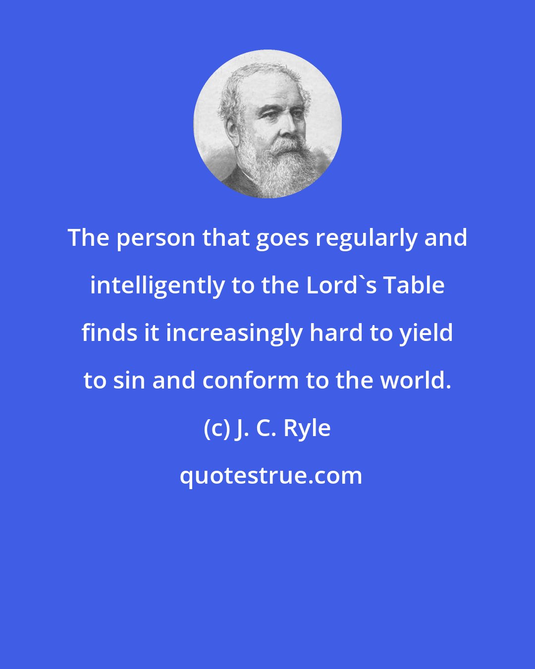 J. C. Ryle: The person that goes regularly and intelligently to the Lord's Table finds it increasingly hard to yield to sin and conform to the world.