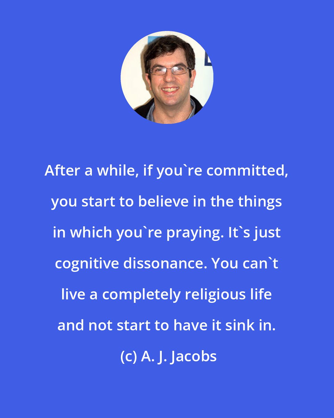 A. J. Jacobs: After a while, if you're committed, you start to believe in the things in which you're praying. It's just cognitive dissonance. You can't live a completely religious life and not start to have it sink in.