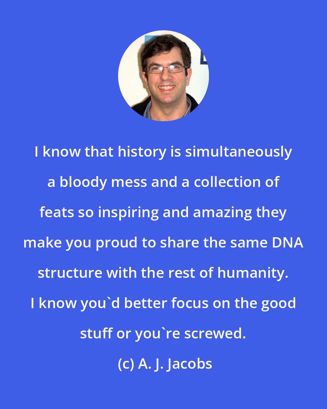 A. J. Jacobs: I know that history is simultaneously a bloody mess and a collection of feats so inspiring and amazing they make you proud to share the same DNA structure with the rest of humanity. I know you'd better focus on the good stuff or you're screwed.