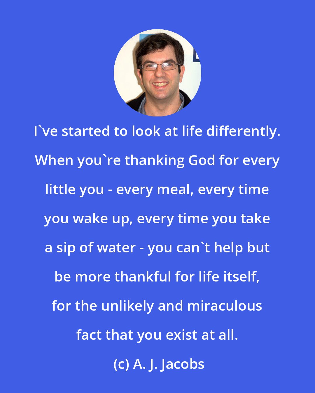 A. J. Jacobs: I've started to look at life differently. When you're thanking God for every little you - every meal, every time you wake up, every time you take a sip of water - you can't help but be more thankful for life itself, for the unlikely and miraculous fact that you exist at all.