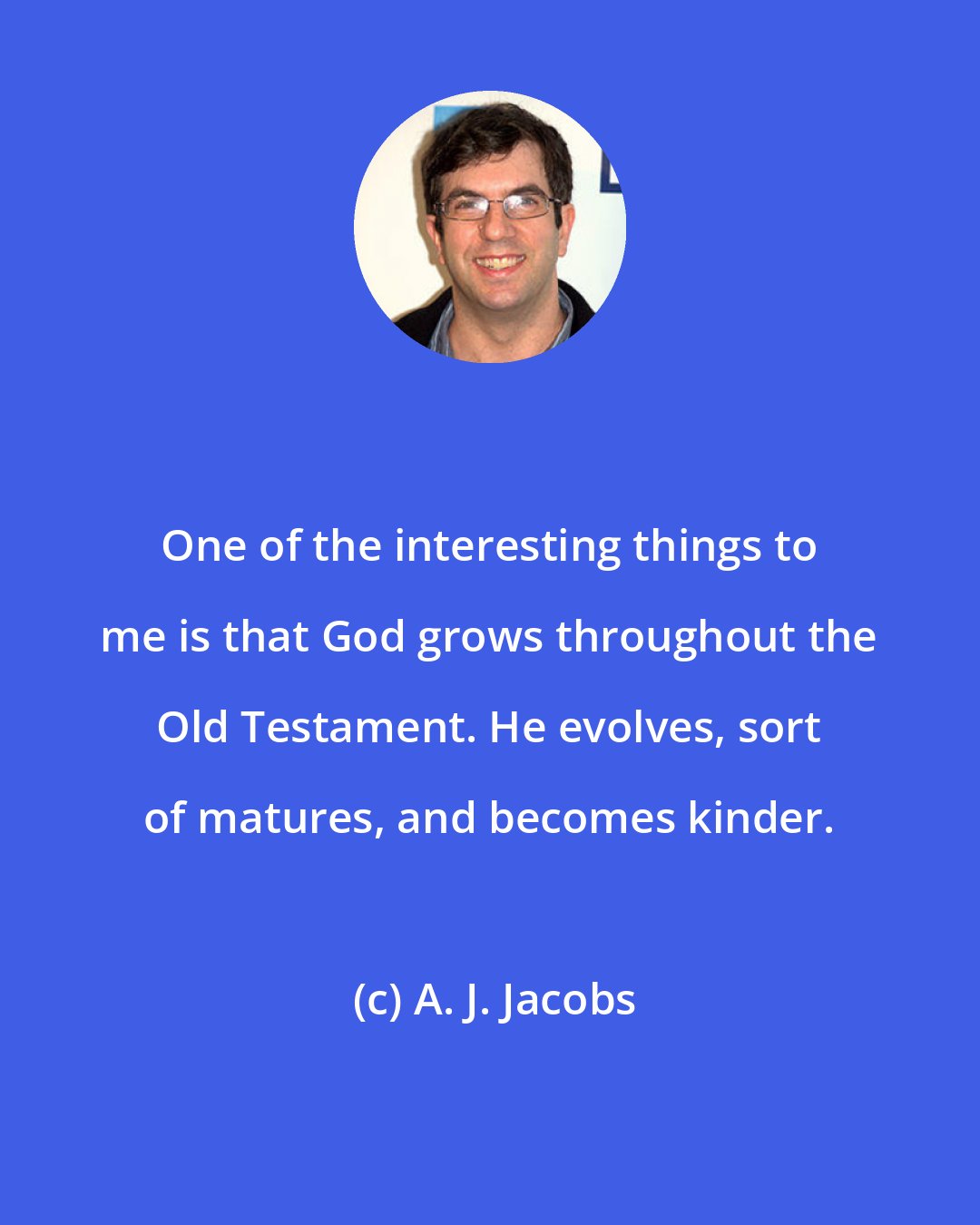 A. J. Jacobs: One of the interesting things to me is that God grows throughout the Old Testament. He evolves, sort of matures, and becomes kinder.