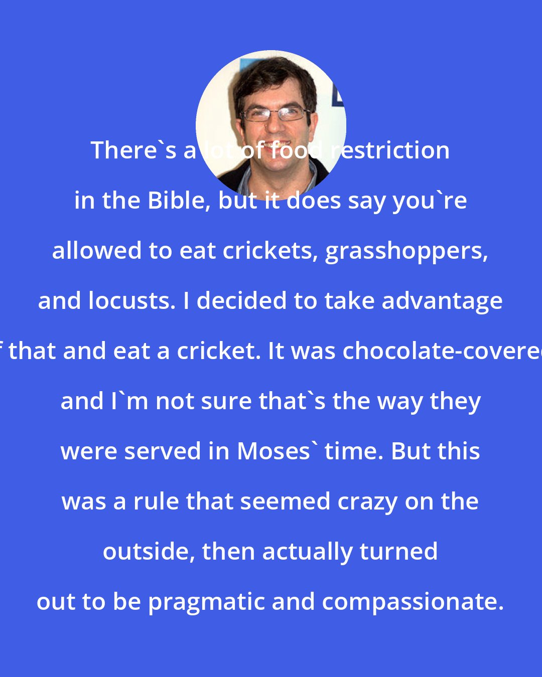 A. J. Jacobs: There's a lot of food restriction in the Bible, but it does say you're allowed to eat crickets, grasshoppers, and locusts. I decided to take advantage of that and eat a cricket. It was chocolate-covered, and I'm not sure that's the way they were served in Moses' time. But this was a rule that seemed crazy on the outside, then actually turned out to be pragmatic and compassionate.