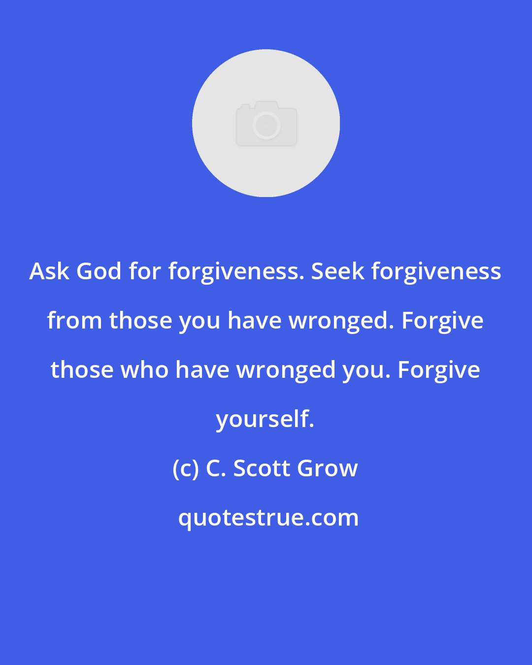 C. Scott Grow: Ask God for forgiveness. Seek forgiveness from those you have wronged. Forgive those who have wronged you. Forgive yourself.