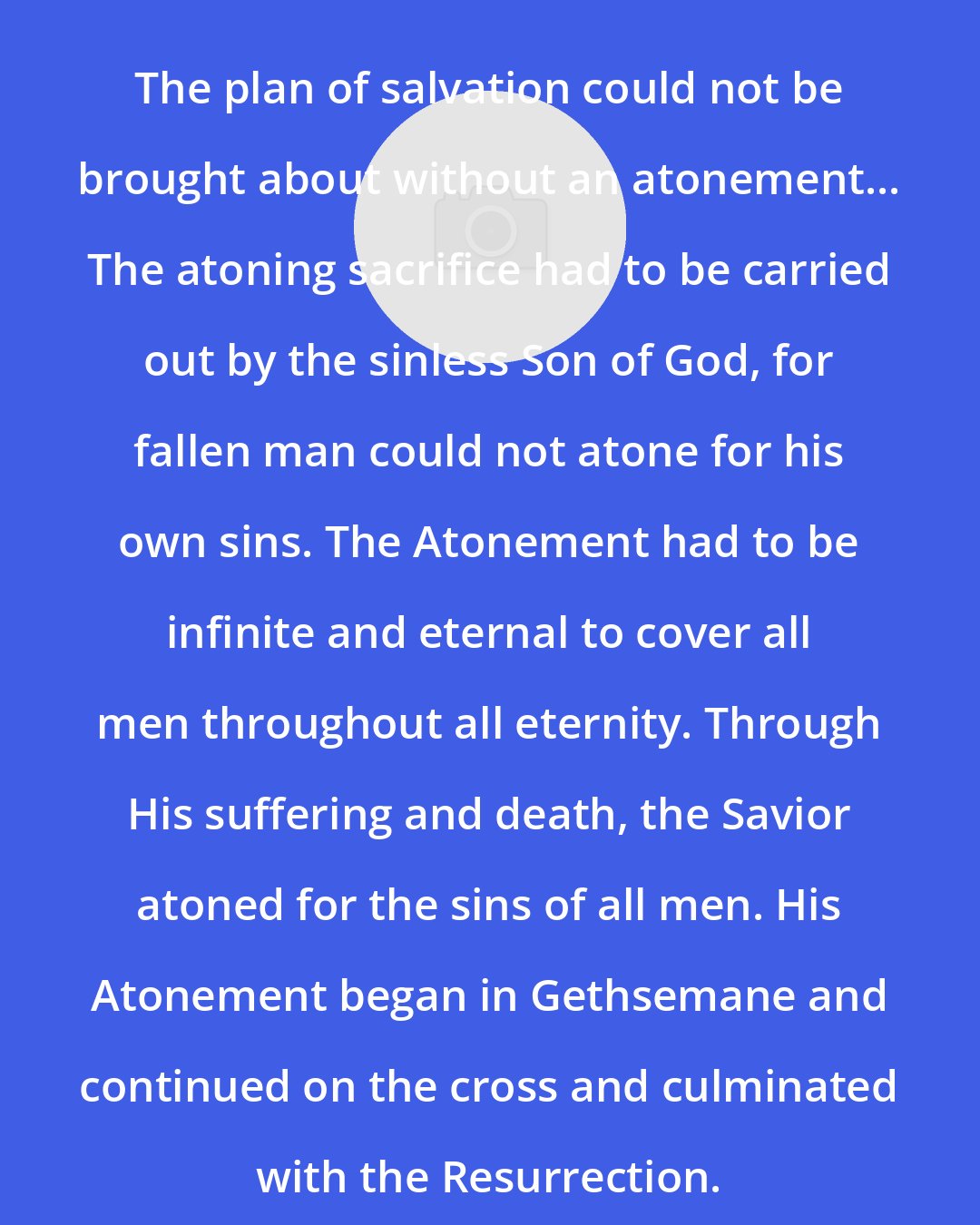 C. Scott Grow: The plan of salvation could not be brought about without an atonement... The atoning sacrifice had to be carried out by the sinless Son of God, for fallen man could not atone for his own sins. The Atonement had to be infinite and eternal to cover all men throughout all eternity. Through His suffering and death, the Savior atoned for the sins of all men. His Atonement began in Gethsemane and continued on the cross and culminated with the Resurrection.