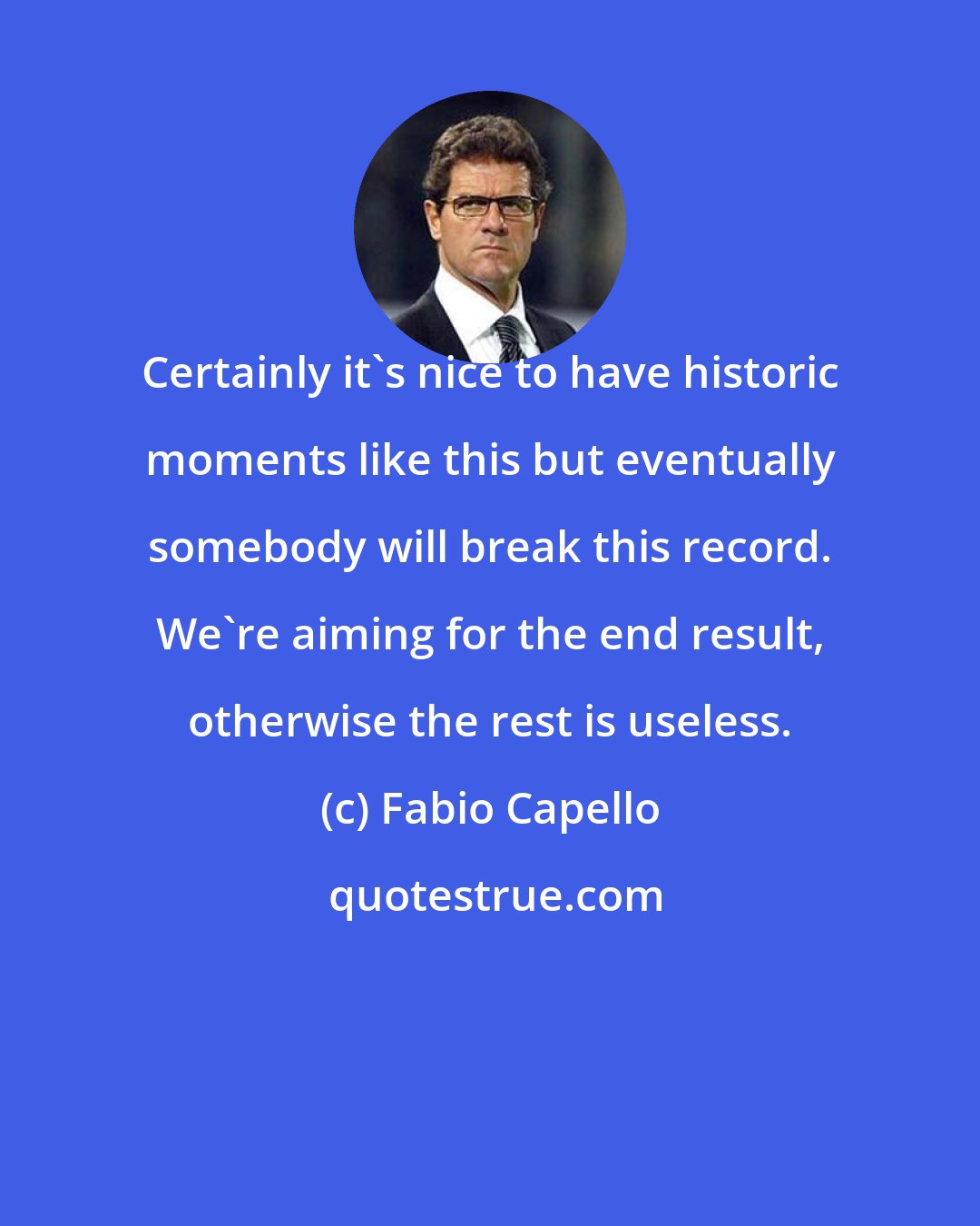 Fabio Capello: Certainly it's nice to have historic moments like this but eventually somebody will break this record. We're aiming for the end result, otherwise the rest is useless.