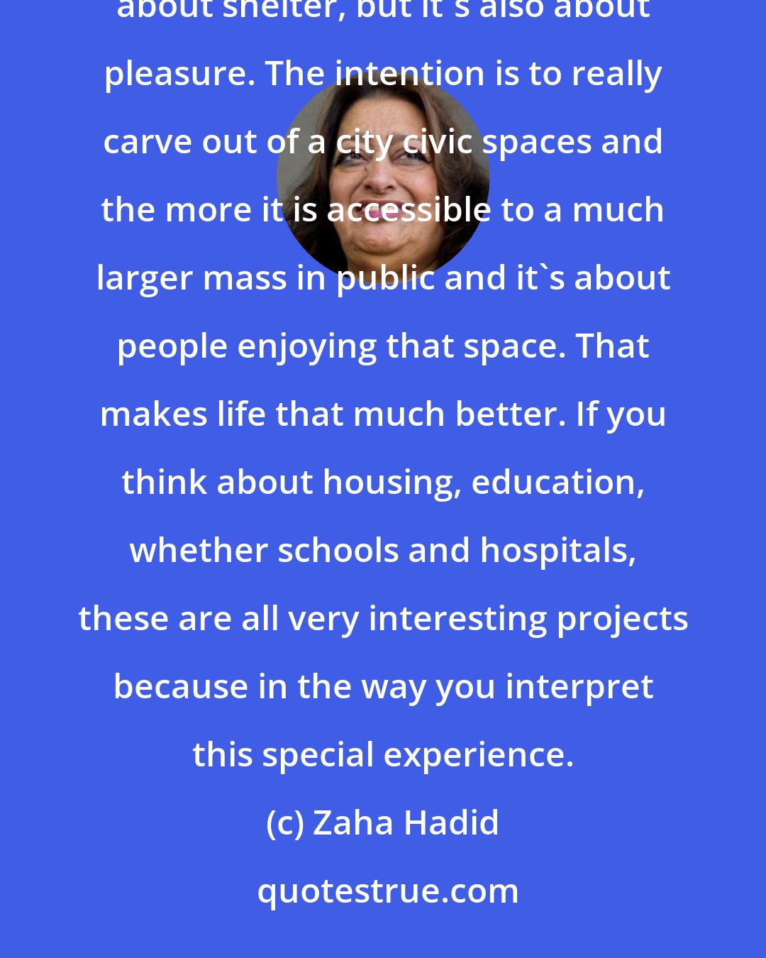 Zaha Hadid: Architecture is really about well-being. I think that people want to feel good in a space... On the one hand it's about shelter, but it's also about pleasure. The intention is to really carve out of a city civic spaces and the more it is accessible to a much larger mass in public and it's about people enjoying that space. That makes life that much better. If you think about housing, education, whether schools and hospitals, these are all very interesting projects because in the way you interpret this special experience.