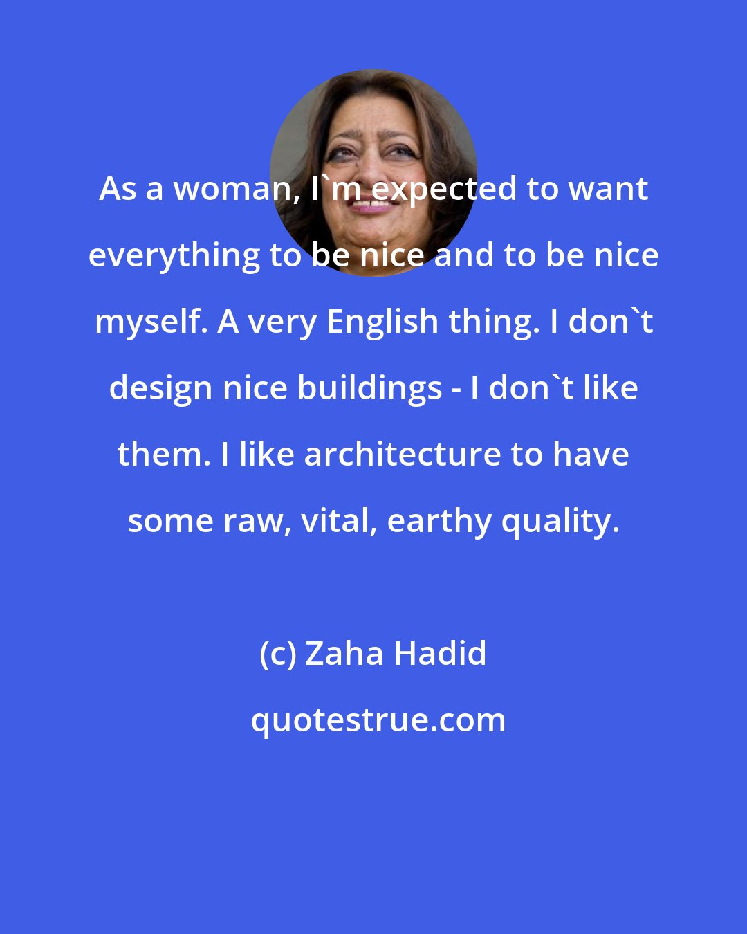 Zaha Hadid: As a woman, I'm expected to want everything to be nice and to be nice myself. A very English thing. I don't design nice buildings - I don't like them. I like architecture to have some raw, vital, earthy quality.