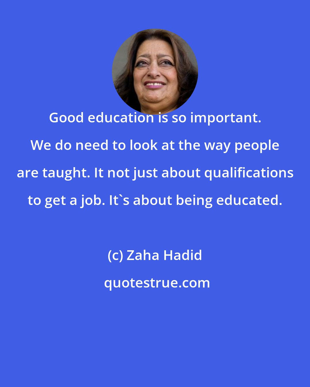 Zaha Hadid: Good education is so important. We do need to look at the way people are taught. It not just about qualifications to get a job. It's about being educated.