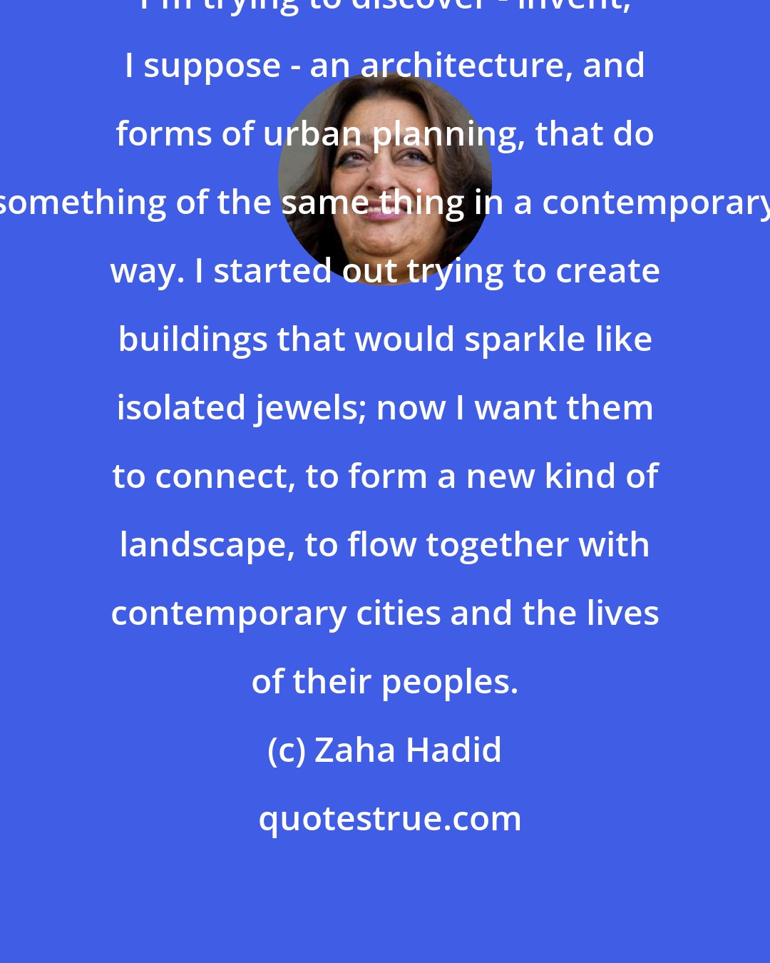 Zaha Hadid: I'm trying to discover - invent, I suppose - an architecture, and forms of urban planning, that do something of the same thing in a contemporary way. I started out trying to create buildings that would sparkle like isolated jewels; now I want them to connect, to form a new kind of landscape, to flow together with contemporary cities and the lives of their peoples.