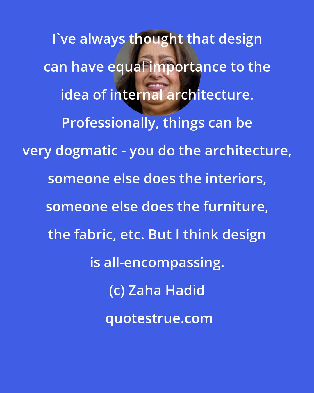 Zaha Hadid: I've always thought that design can have equal importance to the idea of internal architecture. Professionally, things can be very dogmatic - you do the architecture, someone else does the interiors, someone else does the furniture, the fabric, etc. But I think design is all-encompassing.