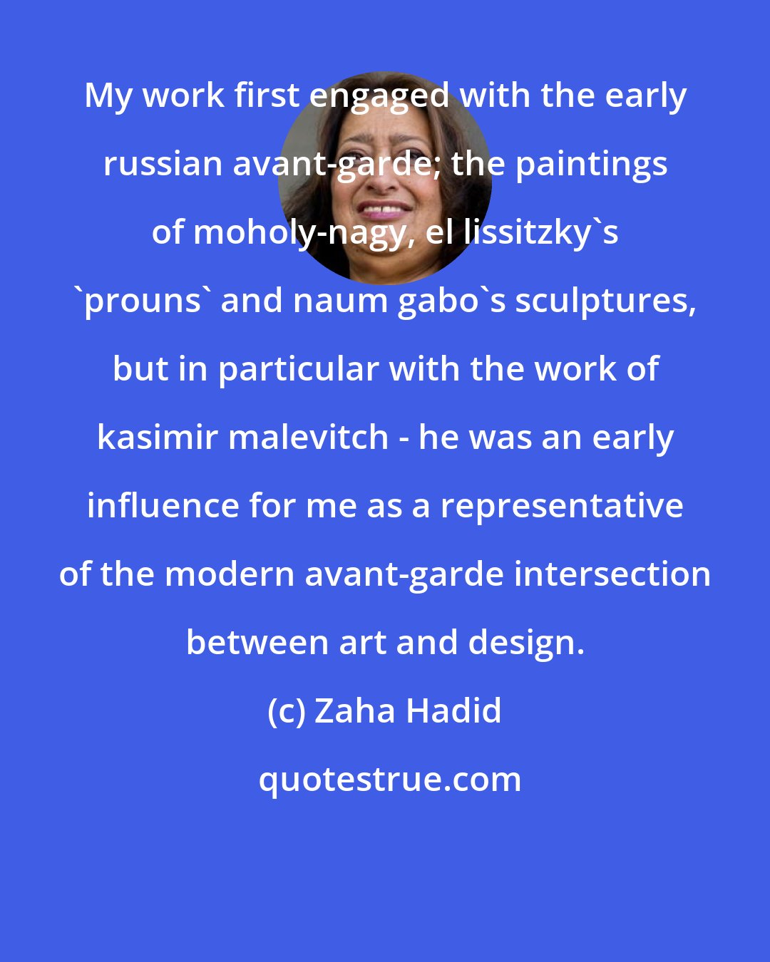 Zaha Hadid: My work first engaged with the early russian avant-garde; the paintings of moholy-nagy, el lissitzky's 'prouns' and naum gabo's sculptures, but in particular with the work of kasimir malevitch - he was an early influence for me as a representative of the modern avant-garde intersection between art and design.