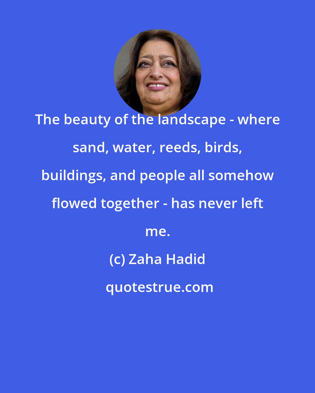 Zaha Hadid: The beauty of the landscape - where sand, water, reeds, birds, buildings, and people all somehow flowed together - has never left me.