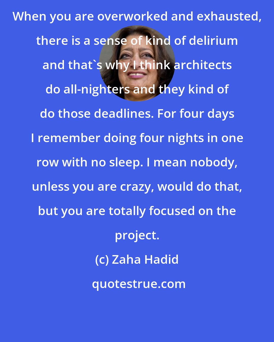 Zaha Hadid: When you are overworked and exhausted, there is a sense of kind of delirium and that's why I think architects do all-nighters and they kind of do those deadlines. For four days I remember doing four nights in one row with no sleep. I mean nobody, unless you are crazy, would do that, but you are totally focused on the project.