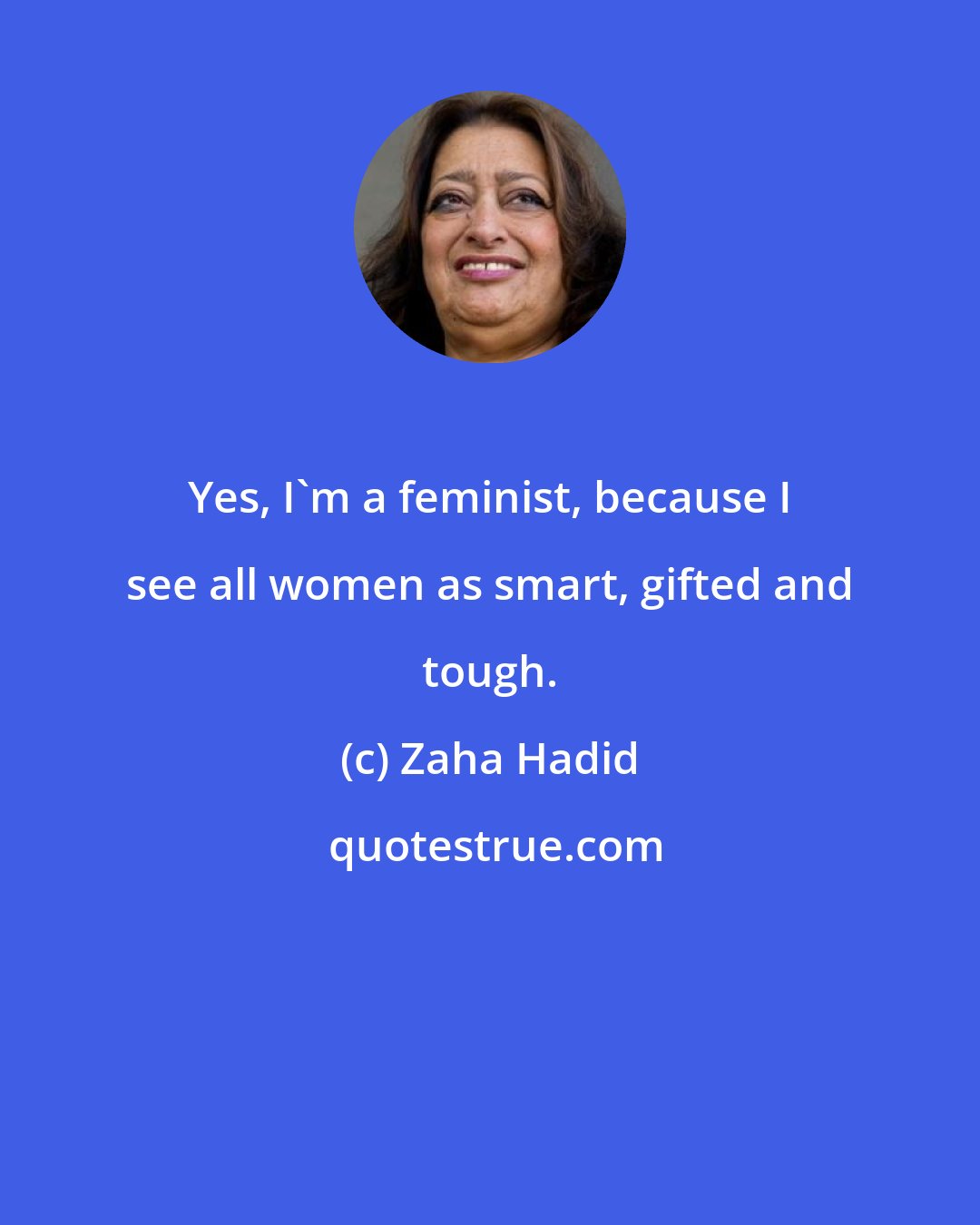 Zaha Hadid: Yes, I'm a feminist, because I see all women as smart, gifted and tough.