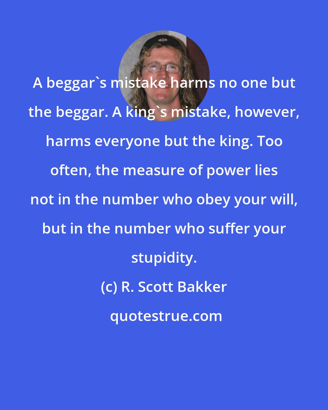 R. Scott Bakker: A beggar's mistake harms no one but the beggar. A king's mistake, however, harms everyone but the king. Too often, the measure of power lies not in the number who obey your will, but in the number who suffer your stupidity.