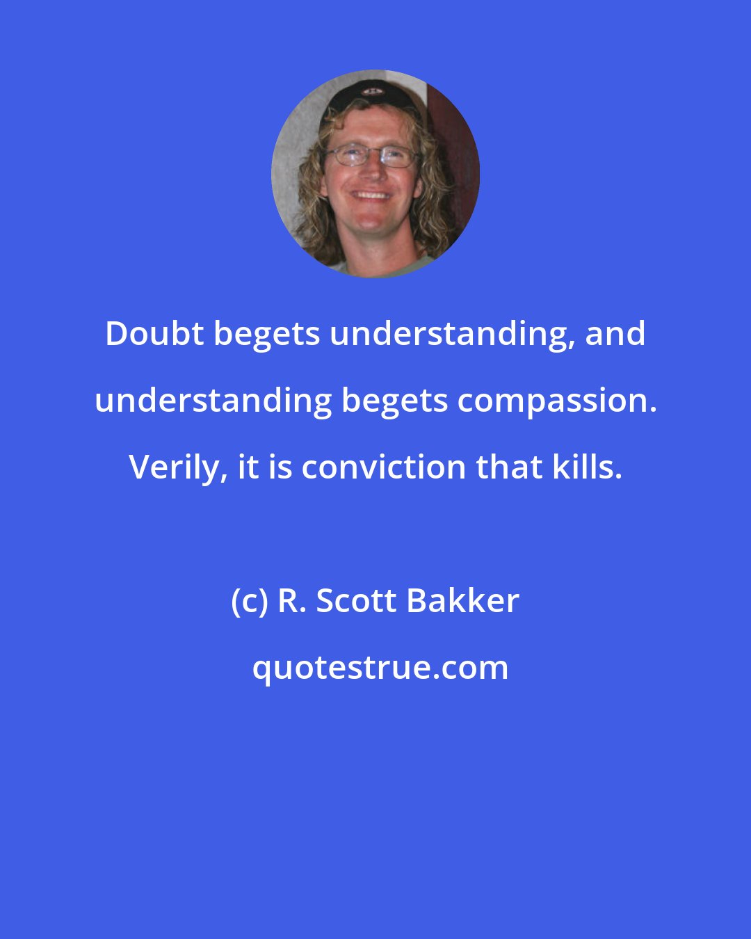 R. Scott Bakker: Doubt begets understanding, and understanding begets compassion. Verily, it is conviction that kills.