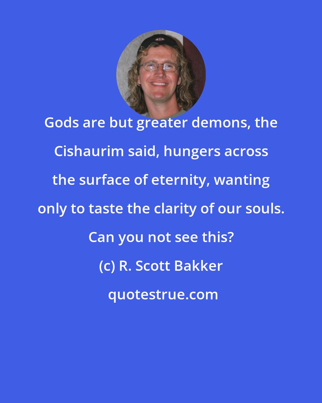 R. Scott Bakker: Gods are but greater demons, the Cishaurim said, hungers across the surface of eternity, wanting only to taste the clarity of our souls. Can you not see this?