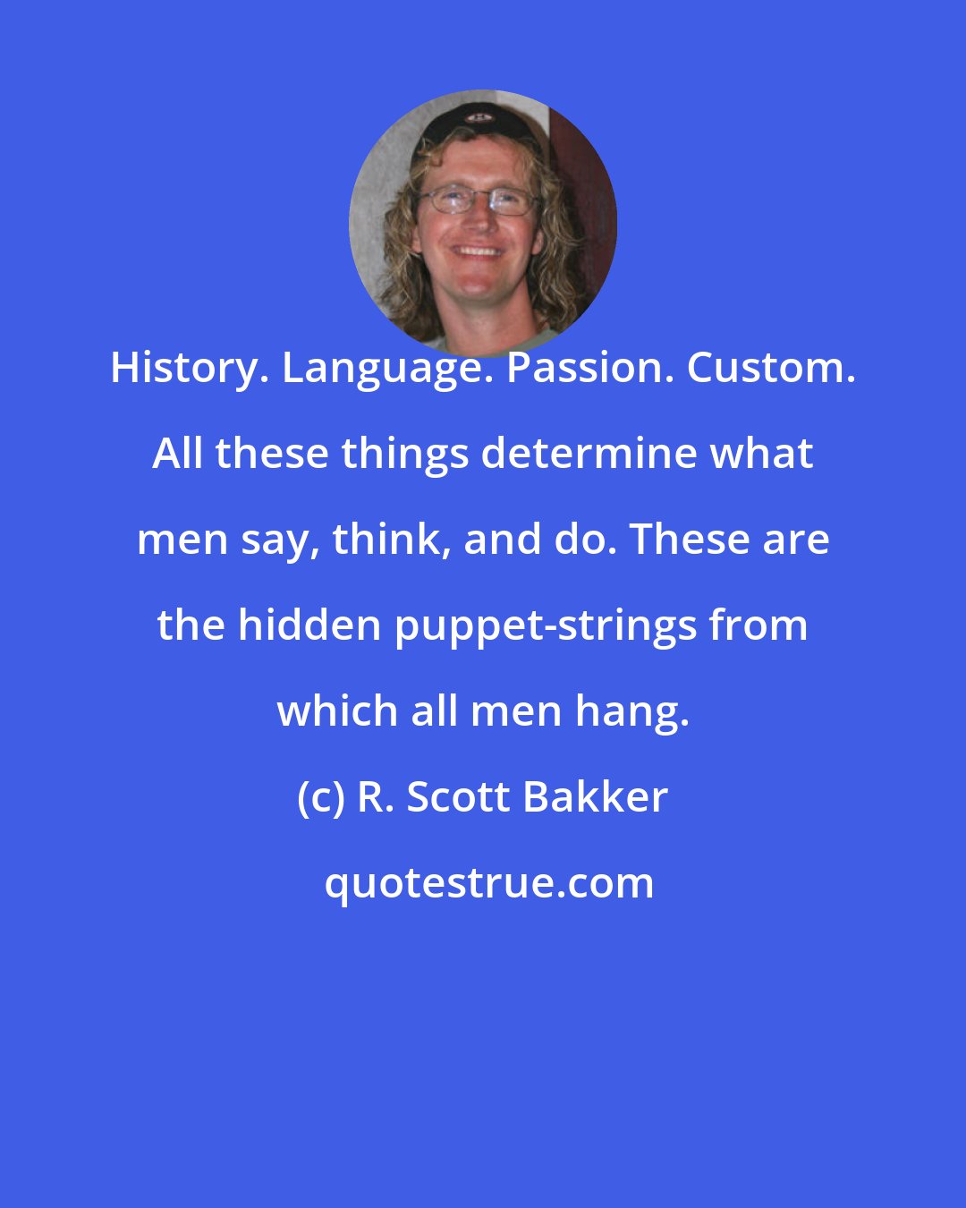 R. Scott Bakker: History. Language. Passion. Custom. All these things determine what men say, think, and do. These are the hidden puppet-strings from which all men hang.