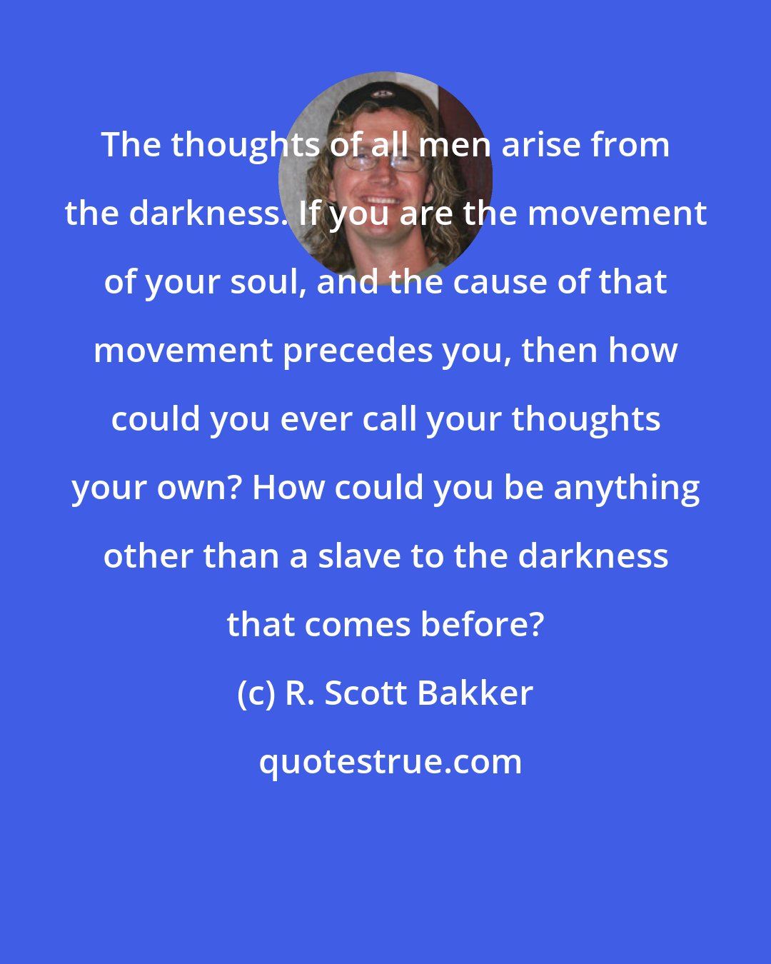 R. Scott Bakker: The thoughts of all men arise from the darkness. If you are the movement of your soul, and the cause of that movement precedes you, then how could you ever call your thoughts your own? How could you be anything other than a slave to the darkness that comes before?
