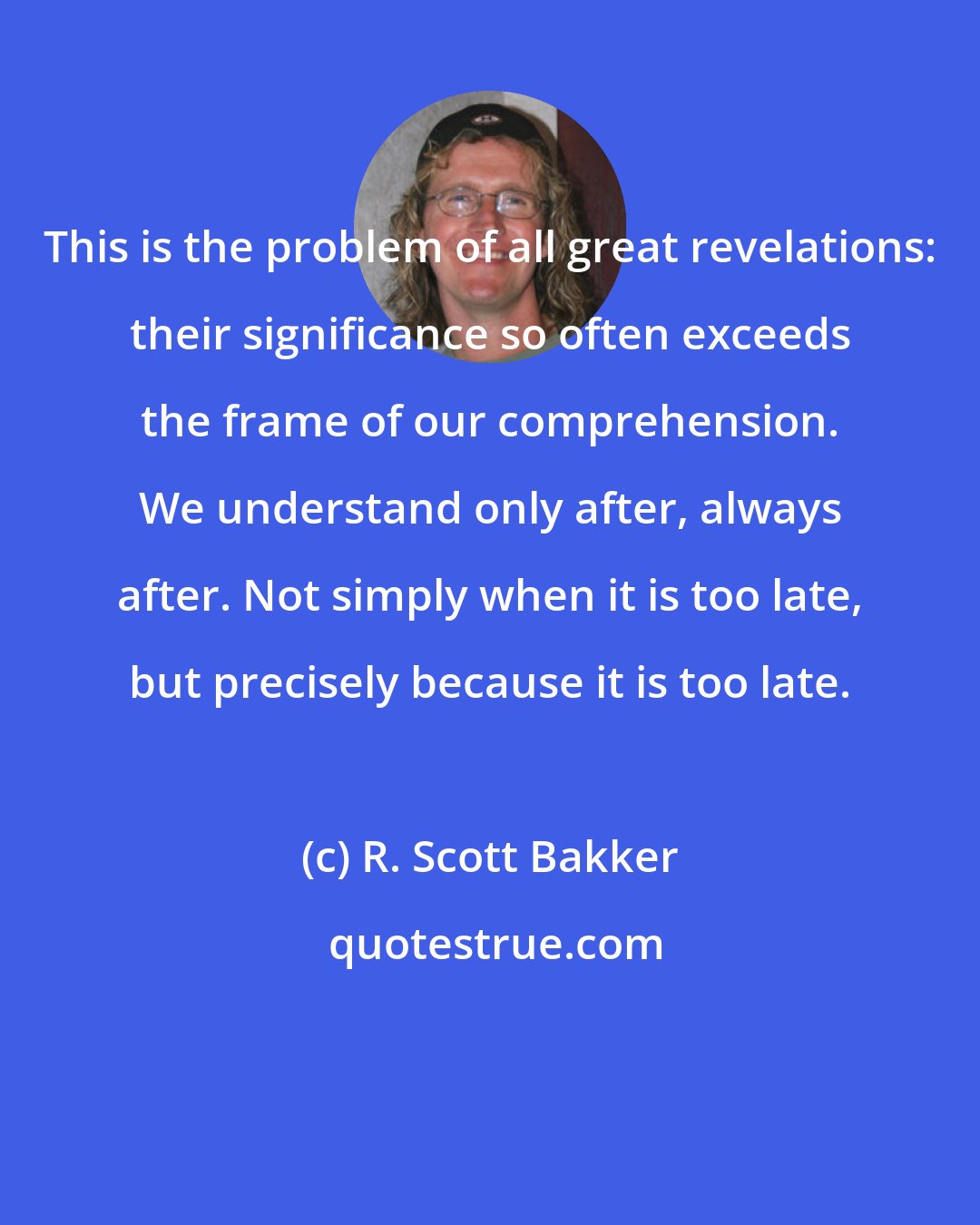R. Scott Bakker: This is the problem of all great revelations: their significance so often exceeds the frame of our comprehension. We understand only after, always after. Not simply when it is too late, but precisely because it is too late.