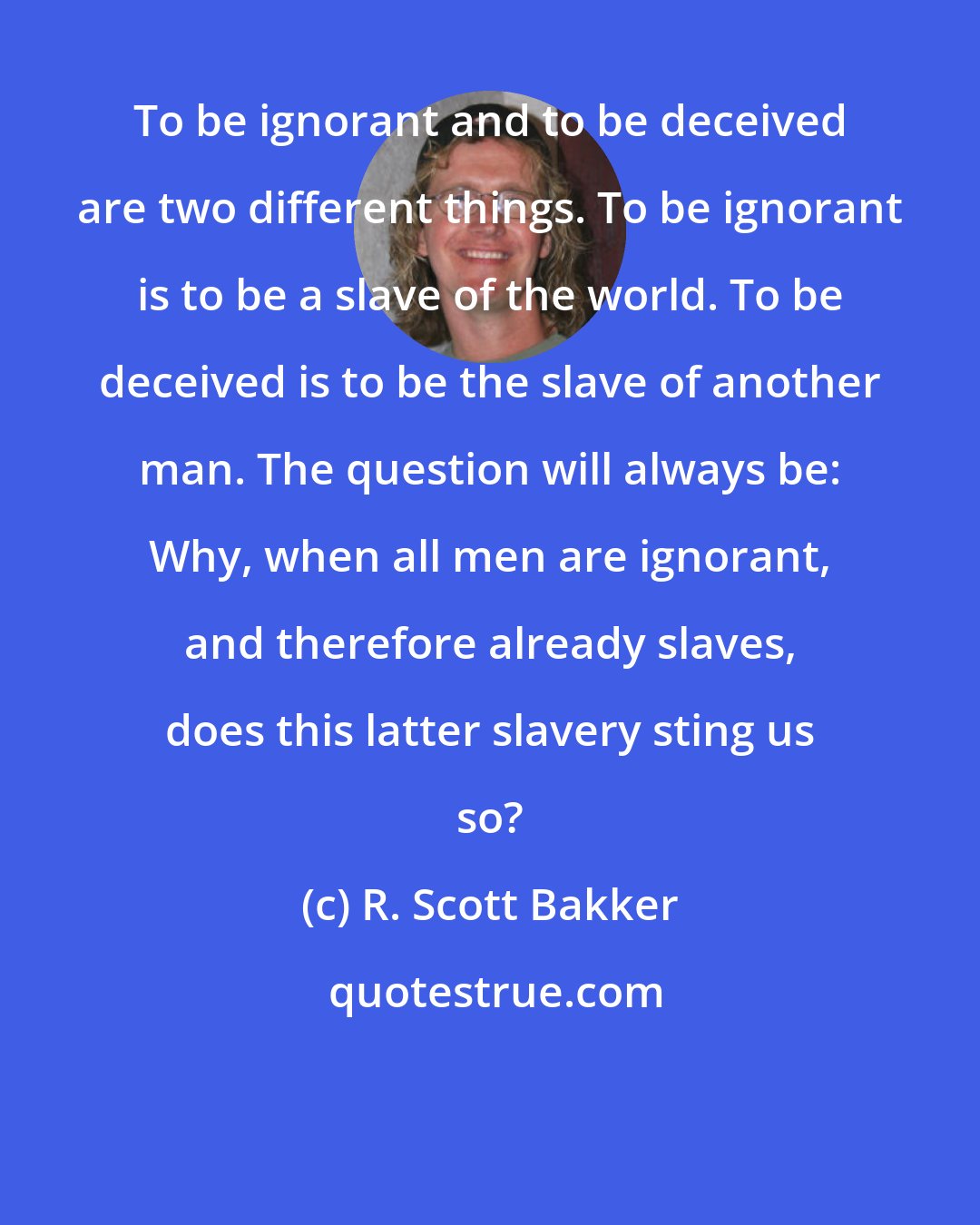R. Scott Bakker: To be ignorant and to be deceived are two different things. To be ignorant is to be a slave of the world. To be deceived is to be the slave of another man. The question will always be: Why, when all men are ignorant, and therefore already slaves, does this latter slavery sting us so?