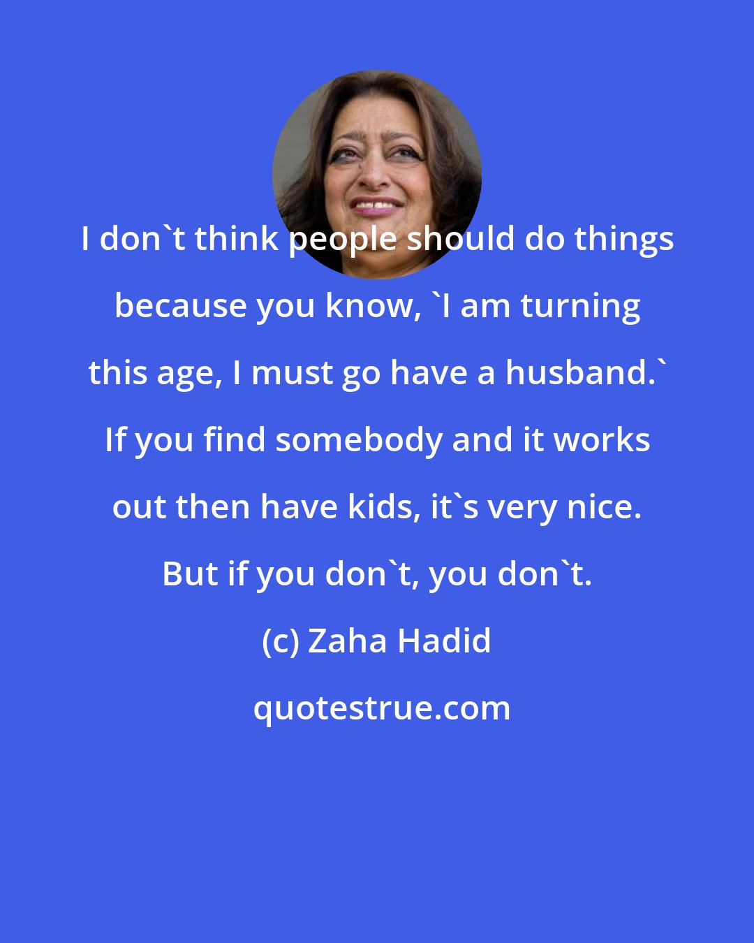 Zaha Hadid: I don't think people should do things because you know, 'I am turning this age, I must go have a husband.' If you find somebody and it works out then have kids, it's very nice. But if you don't, you don't.