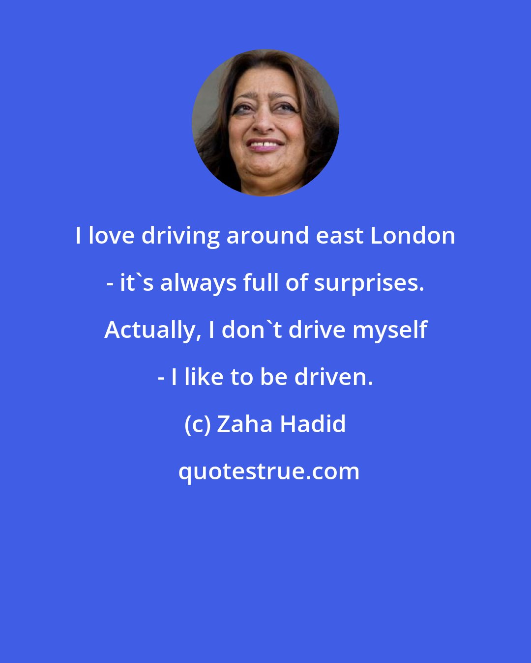 Zaha Hadid: I love driving around east London - it's always full of surprises. Actually, I don't drive myself - I like to be driven.