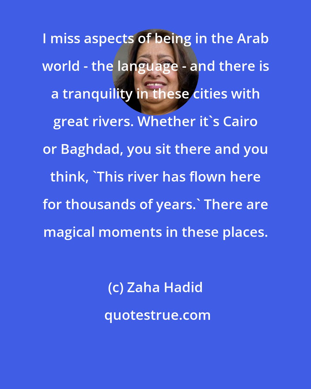 Zaha Hadid: I miss aspects of being in the Arab world - the language - and there is a tranquility in these cities with great rivers. Whether it's Cairo or Baghdad, you sit there and you think, 'This river has flown here for thousands of years.' There are magical moments in these places.