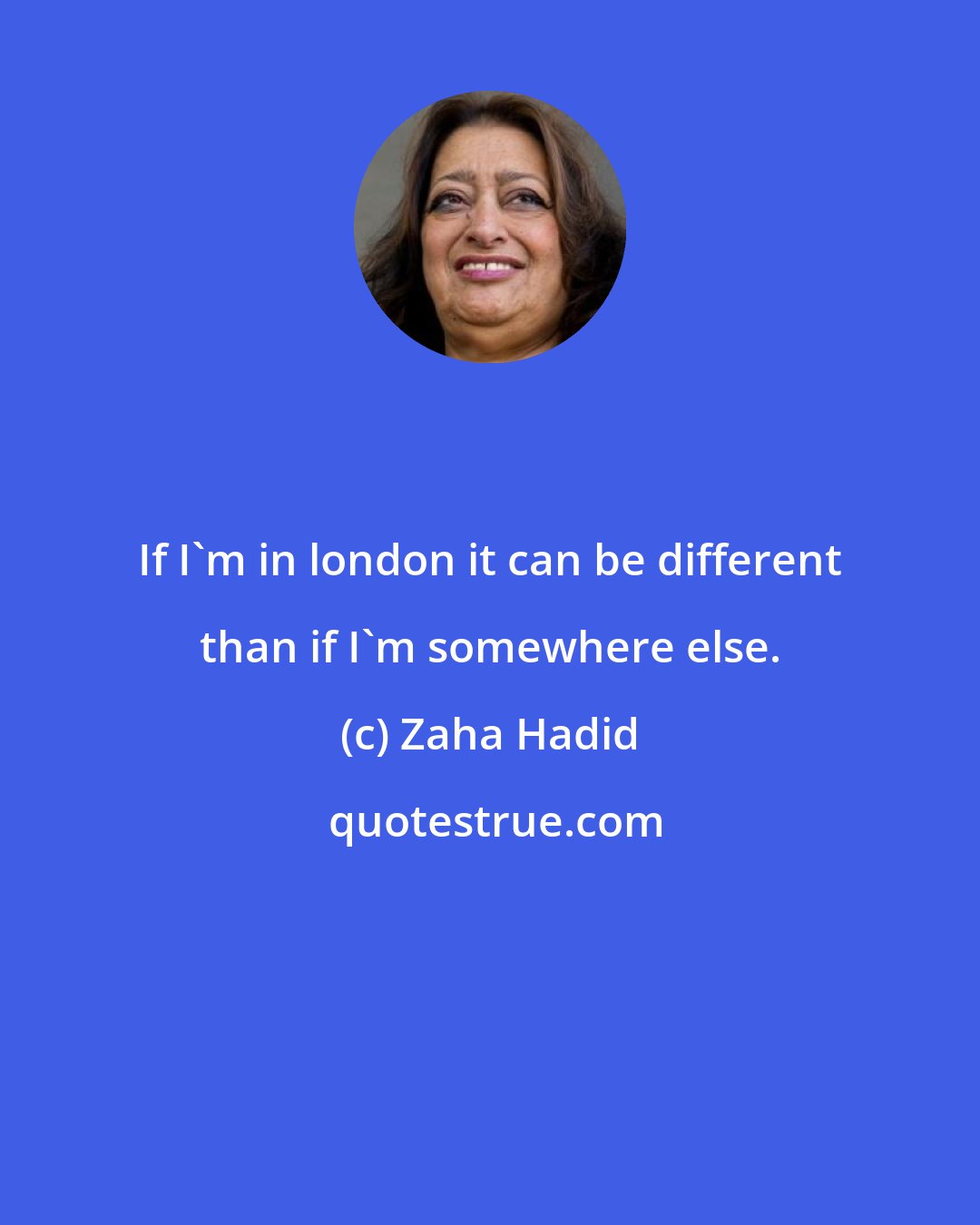 Zaha Hadid: If I'm in london it can be different than if I'm somewhere else.