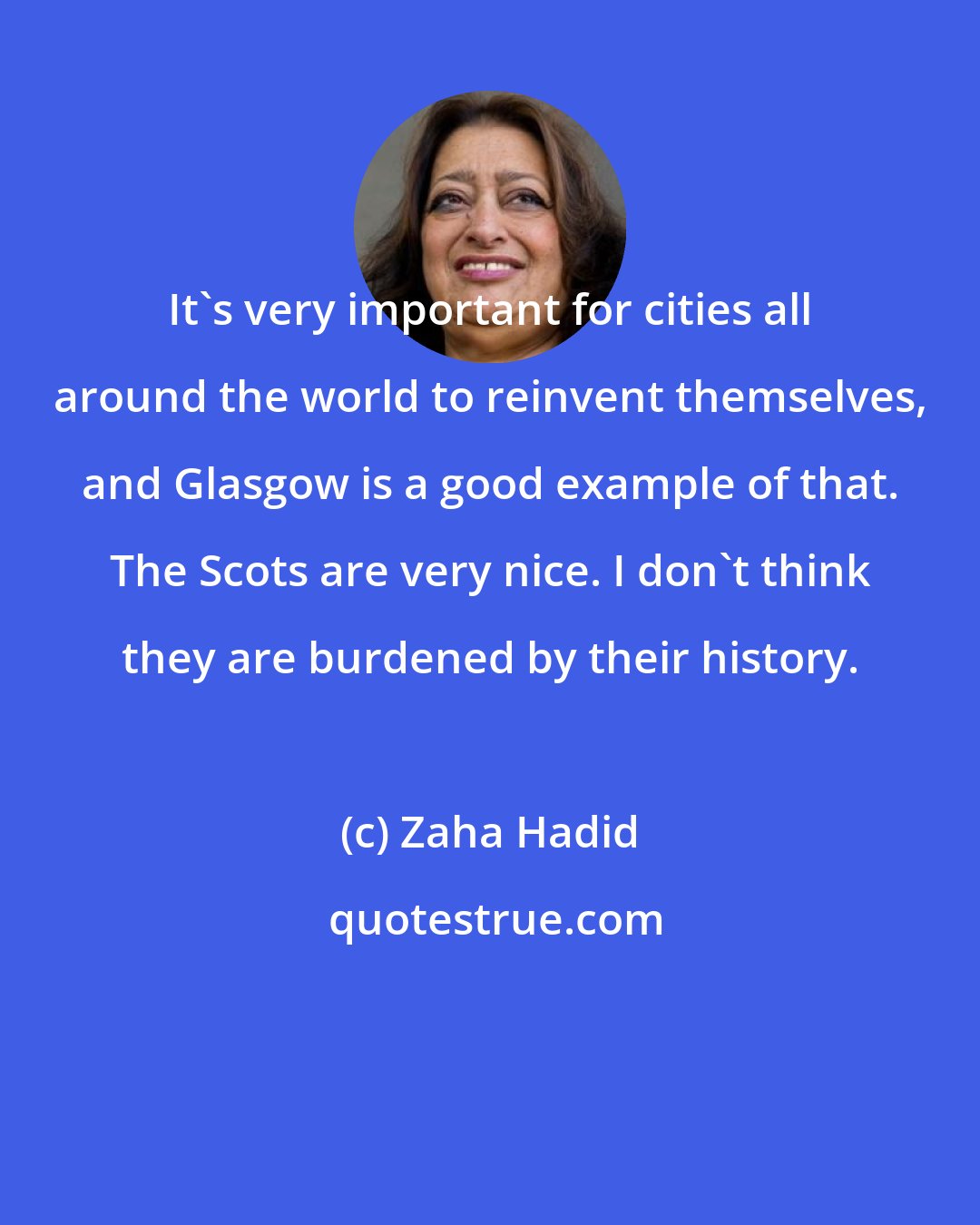 Zaha Hadid: It's very important for cities all around the world to reinvent themselves, and Glasgow is a good example of that. The Scots are very nice. I don't think they are burdened by their history.