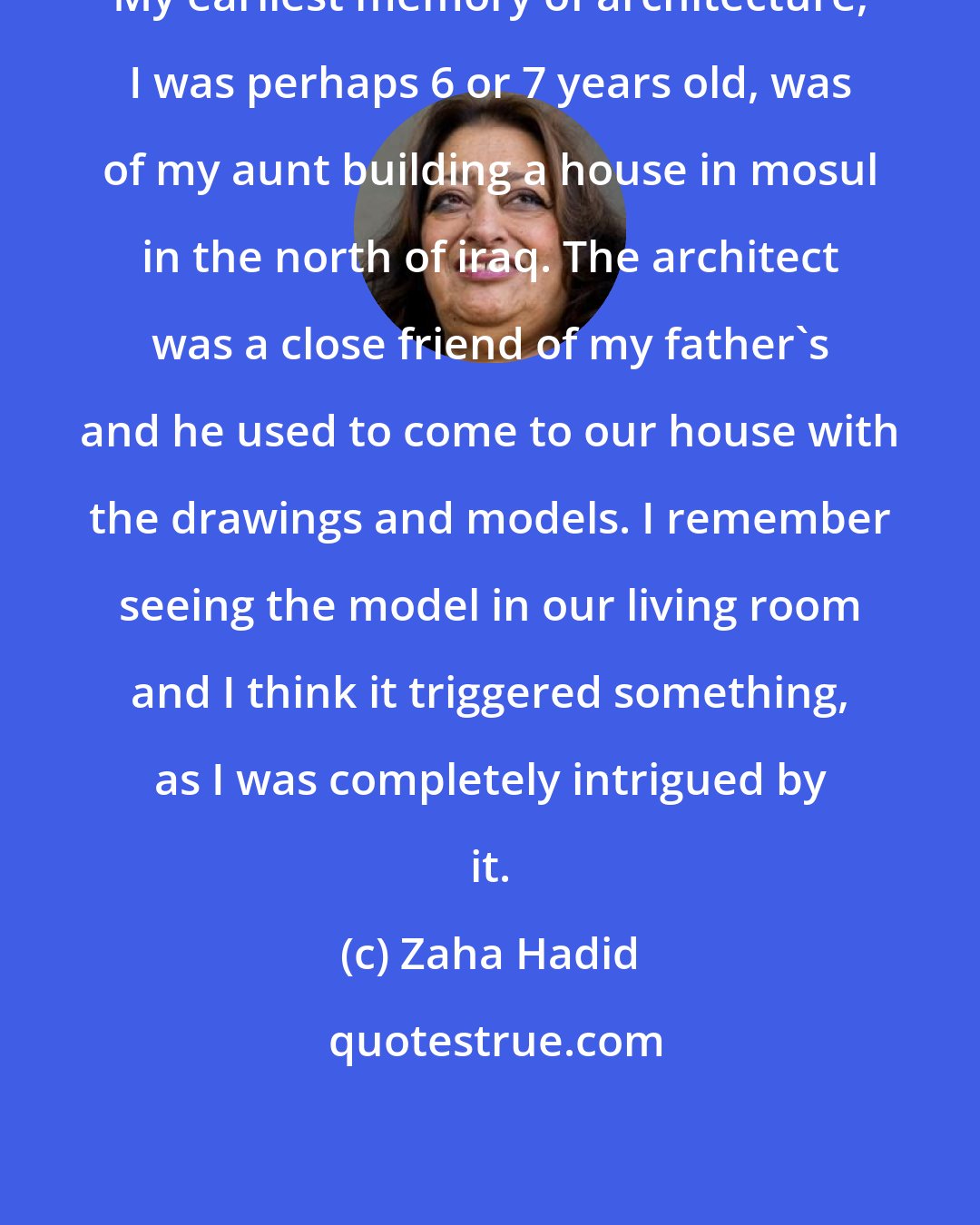 Zaha Hadid: My earliest memory of architecture, I was perhaps 6 or 7 years old, was of my aunt building a house in mosul in the north of iraq. The architect was a close friend of my father's and he used to come to our house with the drawings and models. I remember seeing the model in our living room and I think it triggered something, as I was completely intrigued by it.