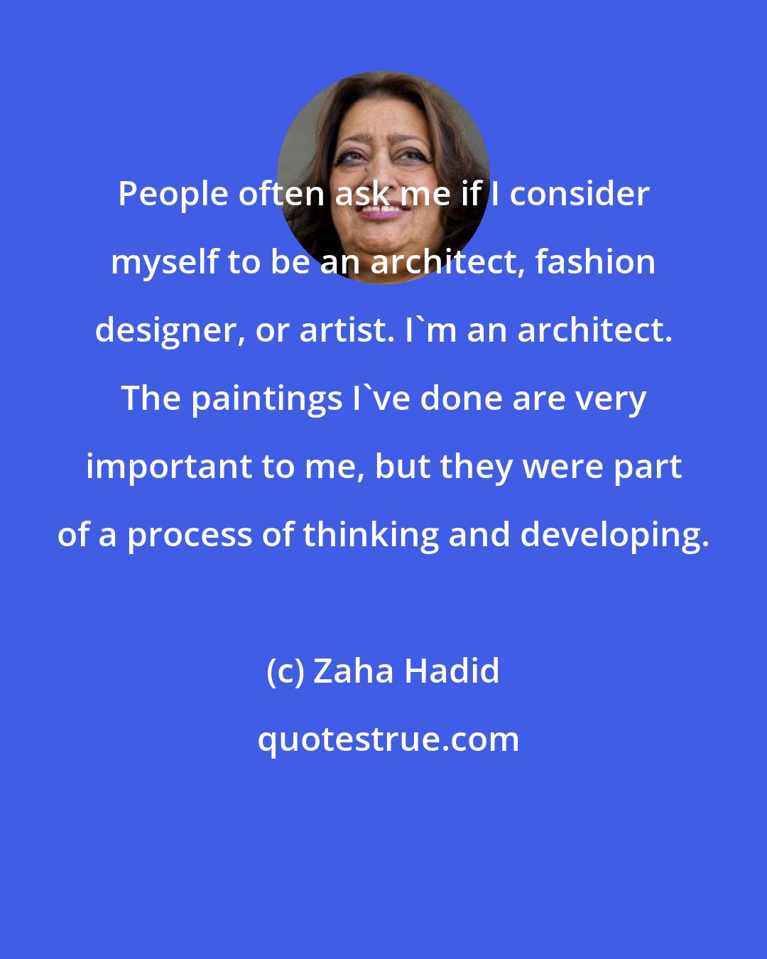 Zaha Hadid: People often ask me if I consider myself to be an architect, fashion designer, or artist. I'm an architect. The paintings I've done are very important to me, but they were part of a process of thinking and developing.