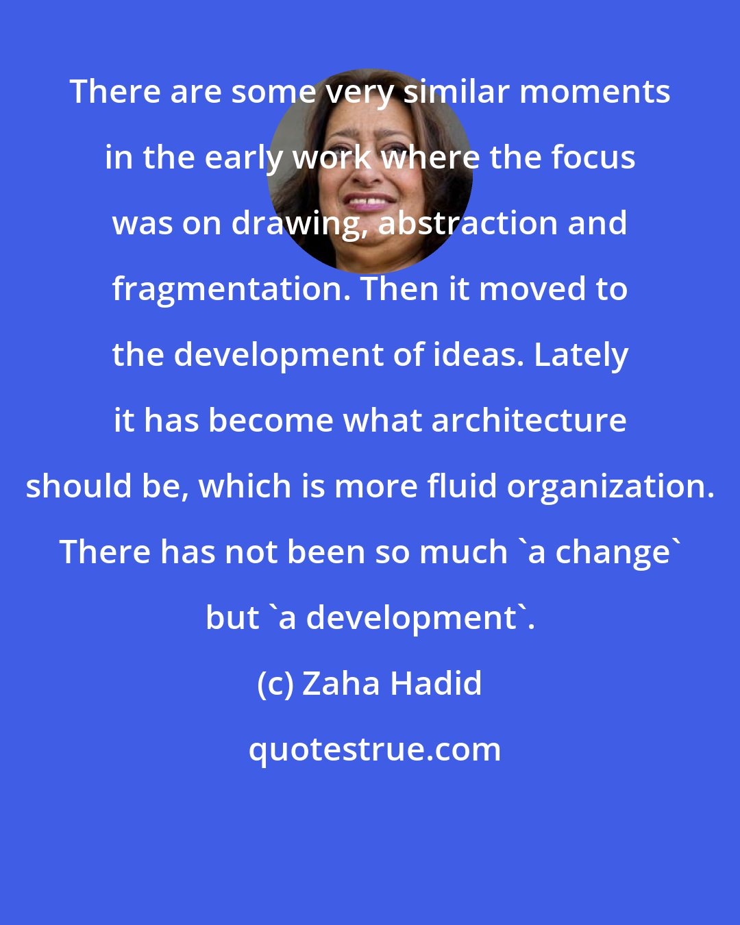 Zaha Hadid: There are some very similar moments in the early work where the focus was on drawing, abstraction and fragmentation. Then it moved to the development of ideas. Lately it has become what architecture should be, which is more fluid organization. There has not been so much 'a change' but 'a development'.