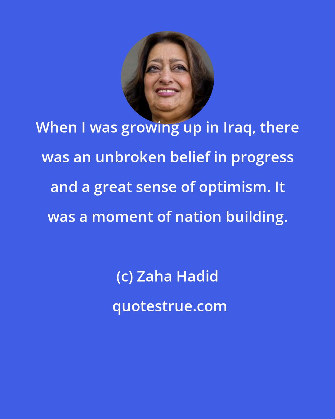 Zaha Hadid: When I was growing up in Iraq, there was an unbroken belief in progress and a great sense of optimism. It was a moment of nation building.