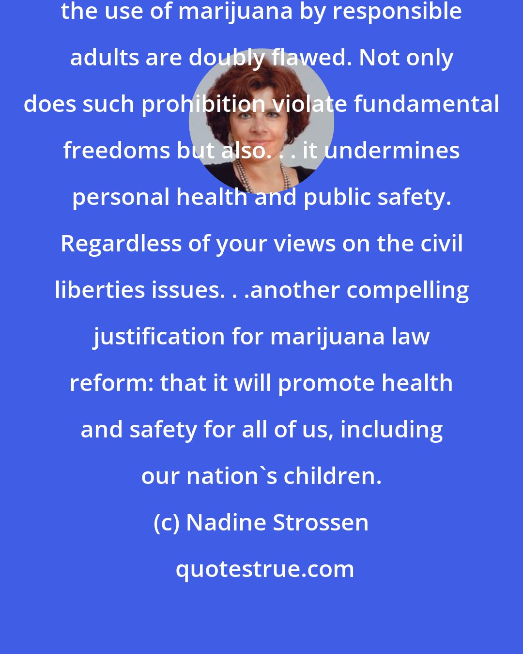 Nadine Strossen: Our current draconian laws prohibiting the use of marijuana by responsible adults are doubly flawed. Not only does such prohibition violate fundamental freedoms but also. . . it undermines personal health and public safety. Regardless of your views on the civil liberties issues. . .another compelling justification for marijuana law reform: that it will promote health and safety for all of us, including our nation's children.