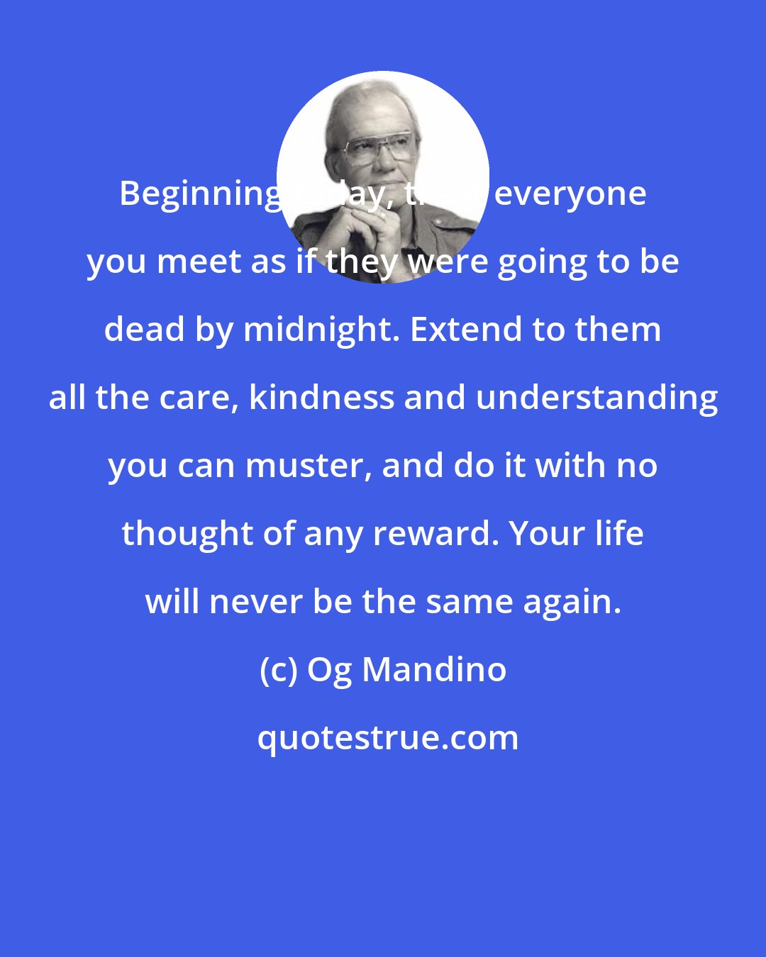 Og Mandino: Beginning today, treat everyone you meet as if they were going to be dead by midnight. Extend to them all the care, kindness and understanding you can muster, and do it with no thought of any reward. Your life will never be the same again.