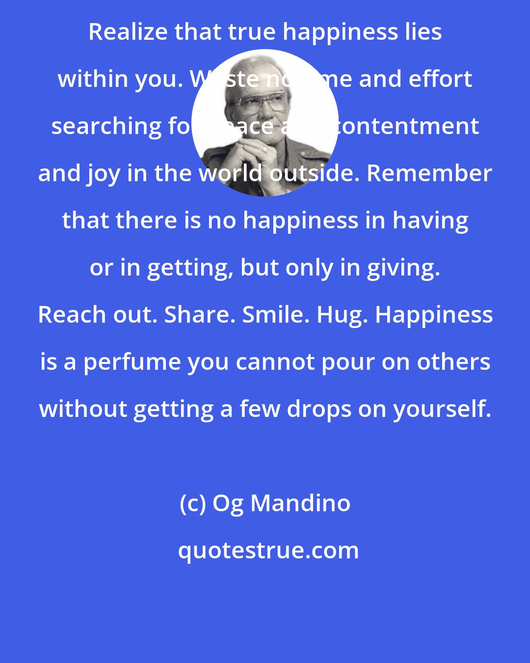 Og Mandino: Realize that true happiness lies within you. Waste no time and effort searching for peace and contentment and joy in the world outside. Remember that there is no happiness in having or in getting, but only in giving. Reach out. Share. Smile. Hug. Happiness is a perfume you cannot pour on others without getting a few drops on yourself.