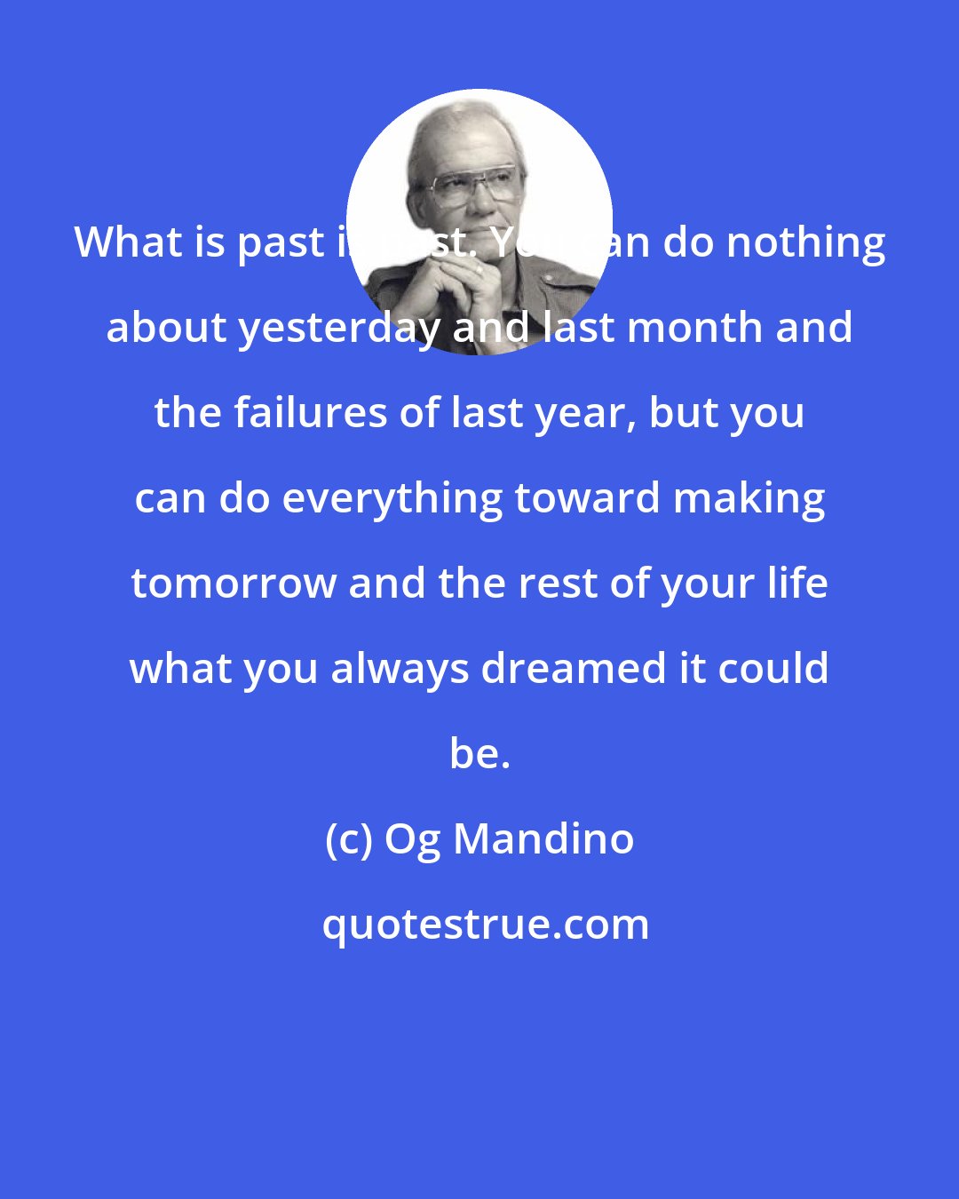 Og Mandino: What is past is past. You can do nothing about yesterday and last month and the failures of last year, but you can do everything toward making tomorrow and the rest of your life what you always dreamed it could be.